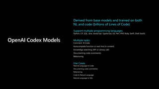 OpenAI Codex Models
Derived from base models and trained on both
NL and code (billions of Lines of Code)
Support multiple programming languages
Multiple tasks:
Use Cases
 