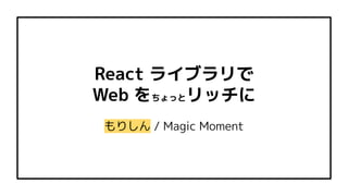 React ライブラリで
Web をちょっとリッチに
もりしん / Magic Moment
 