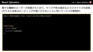 React Spinners
様々な種類のローダーが用意されており、サイズや色の指定などカスタマイズも容易
(もちろん本来はローディングを感じさせないくらい早いサービスが理想的)
npm i react-spinners
import BeatLoader from 'react-spinners/BeatLoader'
...
<BeatLoader
color=”#fc0”
loading={loading}
/>
 