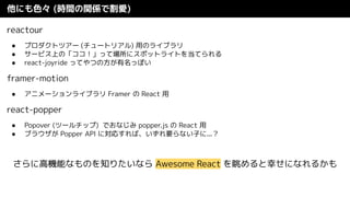他にも色々 (時間の関係で割愛)
reactour
● プロダクトツアー (チュートリアル) 用のライブラリ
● サービス上の「ココ！」って場所にスポットライトを当てられる
● react-joyride ってやつの方が有名っぽい
framer-motion
● アニメーションライブラリ Framer の React 用
react-popper
● Popover (ツールチップ) でおなじみ popper.js の React 用
● ブラウザが Popper API に対応すれば、いずれ要らない子に...？
さらに高機能なものを知りたいなら Awesome React を眺めると幸せになれるかも
 