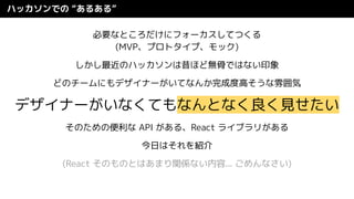 ハッカソンでの “あるある”
必要なところだけにフォーカスしてつくる
(MVP、プロトタイプ、モック)
しかし最近のハッカソンは昔ほど無骨ではない印象
どのチームにもデザイナーがいてなんか完成度高そうな雰囲気
デザイナーがいなくてもなんとなく良く見せたい
そのための便利な API がある、React ライブラリがある
今日はそれを紹介
(React そのものとはあまり関係ない内容... ごめんなさい)
 