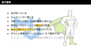 紹介基準
● 私が知っている
● なんかリッチに感じる
● 学習コストが低い (比較的簡単に使える)
● 既存のプロジェクトへの後入れが容易
● React 用のライブラリが用意されている
● きちんと更新されている (React 18 で動作する)
(ということで、みんなお馴染み背景のやつらは紹介しないよ)
 
