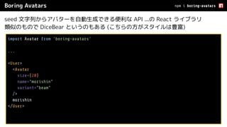 Boring Avatars
seed 文字列からアバターを自動生成できる便利な API ...の React ライブラリ
類似のもので DiceBear というのもある (こちらの方がスタイルは豊富)
npm i boring-avatars
import Avatar from 'boring-avatars'
...
<User>
<Avatar
size={20}
name="morishin"
variant="beam"
/>
morishin
</User>
 