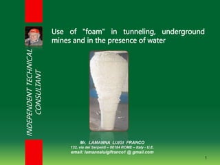 Mr. LAMANNA LUIGI FRANCO
132, via dei Serpenti – 00184 ROME – Italy - U.E.
email: lamannaluigifranco1 @ gmail.com
1
Use of "foam" in tunneling, underground
mines and in the presence of water
INDEPENDENT
TECHNICAL
CONSULTANT
 