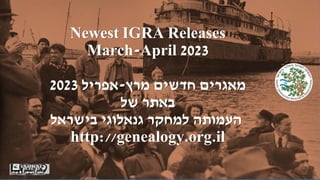 Newest IGRA Releases
March-April 2023
‫מרץ‬ ‫חדשים‬ ‫מאגרים‬
-
‫אפריל‬
2023
‫של‬ ‫באתר‬
‫בישראל‬ ‫גנאלוגי‬ ‫למחקר‬ ‫העמותה‬
http://genealogy.org.il
 