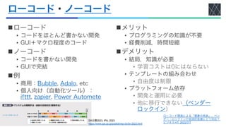 ローコード・ノーコード
nローコード
• コードをほとんど書かない開発
• GUI＋マクロ程度のコード
nノーコード
• コードを書かない開発
• GUIで完結
n例
• 商用：Bubble, Adalo, etc
• 個人向け（自動化ツール）：
ifttt, zapier, Power Automete
nメリット
• プログラミングの知識が不要
• 経費削減，時間短縮
nデメリット
• 結局，知識が必要
• 学習コストは0にはならない
• テンプレートの組み合わせ
• 自由度は制限
• プラットフォーム依存
• 開発と運用に必要
• 他に移行できない（ベンダー
ロックイン）
DX白書2023, IPA, 2023
https://www.ipa.go.jp/publish/wp-dx/dx-2023.html
ローコード開発による「悪夢の再来」、ベン
ダー・ロックインや技術的負債にどう対応？,
ビジネス+IT, 2022/7/7
 