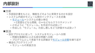 内部設計
n方針
• 外部設計書をもとに，機能をどのように実現するのかを設計
• システム内部のモジュール間のインタフェースを定義
• モジュール＝システムの最小単位
• C言語などなら関数，C++などならクラスやメソッド
• どのように「モジュール」を作成すれば良い？
• 作成した「モジュール」の良し悪しをどう評価すれば良い？
n技法
• 設計プロセスに従って，システムをモジュールへ分割
• 問題を階層的に小さな部分問題へ分割
• プログラムとして実装できる詳細までモジュール分割を繰り返す
• 構造化プログラミング
• モジュールの実装方法
 
