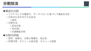 分割技法
n構造化分割
• ソフトウェアの機能や，データフローに基づいて構造を決定
• 分析のためのモデル化技法
• DFD
• 分割手法
• STS分割
• TR分割
• 共通機能分割
n分割の評価
• 原則：抽象化，分割と階層化，独立性
• 評価尺度：モジュール結合度，モジュール強度
 