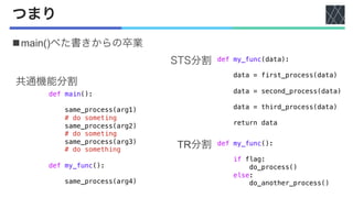 つまり
nmain()べた書きからの卒業
def my_func(data):
data = first_process(data)
data = second_process(data)
data = third_process(data)
return data
def main():
same_process(arg1)
# do someting
same_process(arg2)
# do someting
same_process(arg3)
# do something
def my_func():
same_process(arg4)
def my_func():
if flag:
do_process()
else:
do_another_process()
共通機能分割
TR分割
STS分割
 