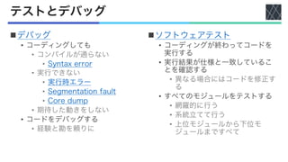 テストとデバッグ
nデバッグ
• コーディングしても
• コンパイルが通らない
• Syntax error
• 実行できない
• 実行時エラー
• Segmentation fault
• Core dump
• 期待した動きをしない
• コードをデバッグする
• 経験と勘を頼りに
nソフトウェアテスト
• コーディングが終わってコードを
実行する
• 実行結果が仕様と一致しているこ
とを確認する
• 異なる場合にはコードを修正す
る
• すべてのモジュールをテストする
• 網羅的に行う
• 系統立てて行う
• 上位モジュールから下位モ
ジュールまですべて
 