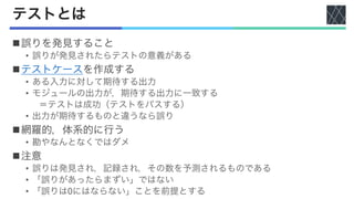 テストとは
n誤りを発見すること
• 誤りが発見されたらテストの意義がある
nテストケースを作成する
• ある入力に対して期待する出力
• モジュールの出力が，期待する出力に一致する
＝テストは成功（テストをパスする）
• 出力が期待するものと違うなら誤り
n網羅的，体系的に行う
• 勘やなんとなくではダメ
n注意
• 誤りは発見され，記録され，その数を予測されるものである
• 「誤りがあったらまずい」ではない
• 「誤りは0にはならない」ことを前提とする
 
