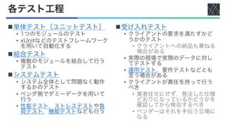 各テスト工程
n単体テスト（ユニットテスト）
• 1つのモジュールのテスト
• xUnitなどのテストフレームワーク
を用いて自動化する
n結合テスト
• 複数のモジュールを結合して行う
テスト
nシステムテスト
• システム全体として問題なく動作
するかのテスト
• ベンダ側でダミーデータを用いて
行う
• 性能テスト，ストレステストや負
荷テスト，機能テストなども行う
n受け入れテスト
• クライアントの要求を満たすかど
うかのテスト
• クライアントへの納品も兼ねる
場合がある
• 実際の現場で実際のデータに対し
てテストする
• 運用テスト，要件テストなどとも
言う場合がある
• クライアントが責任を持って行う
べき
• 業者任せにせず，発注した仕様
どおりになっているかどうかを
確認してから検収するべき
• ベンダーはそれを手伝う立場に
なる
 