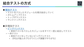 結合テストの方式
n増加テスト
• テストをパスしたモジュールを順次結合していく
• ボトムアップテスト
• トップダウンテスト
• サンドイッチテスト
n非増加テスト
• ビッグバンテスト
• 単体テストをパスしたモジュールをすべて一度に結合してテスト
• 一斉テスト
• 単体テストをしていないビッグバンテスト
• （学生が個人のプログラミング課題でやりがち）
 