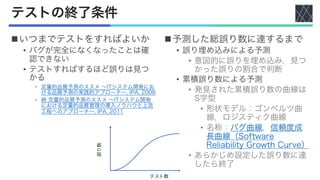 テストの終了条件
nいつまでテストをすればよいか
• バグが完全になくなったことは確
認できない
• テストすればするほど誤りは見つ
かる
• 定量的品質予測のススメ 〜ITシステム開発にお
ける品質予測の実践的アプローチ〜, IPA, 2008
• 続 定量的品質予測のススメ 〜ITシステム開発
における定量的品質管理の導入ノウハウと上流
工程へのアプローチ〜, IPA, 2011
n予測した総誤り数に達するまで
• 誤り埋め込みによる予測
• 意図的に誤りを埋め込み，見つ
かった誤りの割合で判断
• 累積誤り数による予測
• 発見された累積誤り数の曲線は
S字型
• 形状モデル：ゴンペルツ曲
線，ロジスティク曲線
• 名称：バグ曲線，信頼度成
長曲線（Software
Reliability Growth Curve）
• あらかじめ設定した誤り数に達
したら終了
誤り数
テスト数
 