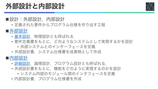 外部設計と内部設計
n設計：外部設計，内部設計
• 定義された要件からプログラム仕様を作り出す工程
n外部設計
• 基本設計，物理設計とも呼ばれる
• 要件定義書をもとに，どのようなシステムとして実現するかを設計
• 外部システムとのインターフェースを定義
• 外部設計書，システム仕様書を成果物として作成
n内部設計
• 詳細設計，論理設計，プログラム設計とも呼ばれる．
• 外部設計書をもとに，機能をどのように実現するのかを設計
• システム内部のモジュール間のインタフェースを定義
• 内部設計書，プログラム仕様書を作成
 