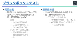 ブラックボックステスト
n同値分割
• 同じ出力となる入力をグループ化
• 各グループから代表値をテスト
• 例：符号関数sign(x)
• 定義
• 入力xが正なら1
• 入力xが負なら-1
• 入力xが0なら0
• テストケースの入力x
• 正の範囲から1つ
• 負の範囲から1つ
• 0
n限界値分析
• 出力が切り替わる入力値をテス
• 例：符号関数sign(x)
• テストケースの入力
• xが整数の場合：-1, 0, 1
• xが実数（float）の場合：
• 工夫が必要
 