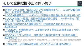 そして全数把握停止に伴い終了
n河野デジタル大臣「COCOAアプリは機能停止へ」、コロナ全数把握
のルール変更で（2022年9月13日）
nCOCOA機能停止、リーダーシップ不在で混乱重ねる 2022年9月14日
nCOCOA“失敗”の原因、当初の開発者が振り返る ユーザーから「役
に立った」の声も 2022年09月15日
n総括すべきCOCOAの課題は何か、政府検討の前に考えてみた
2022.09.22
n「COCOA」が機能停止へ…3.8億円かけて開発した意味はあったの
か？2022.09.27
nCOCOAトラブルの要因 内情知る元幹部が明かす「お役所体質」
2022/10/14
• 「更新が必要になれば、新たに仕様書を作り、契約を変更する」という作業を繰り返した結果、契約変更には数週間
単位の時間を要したという。
n「お役ご免」COCOAの教訓から学ぶべきことは 2022/10/19
 