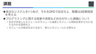 課題
n身近なシステムを1つあげ，それをDFDで記述せよ．階層は3段階程度
を考える．
nプログラミングに関する授業や演習など自分が行った課題について
• 自分が作成したモジュールのモジュール強度とモジュール間結合度がどれに当
たるのかを説明せよ
• モジュール分割法を当てはめて，新たにモジュールに分割せよ
 