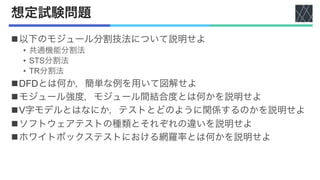 想定試験問題
n以下のモジュール分割技法について説明せよ
• 共通機能分割法
• STS分割法
• TR分割法
nDFDとは何か，簡単な例を用いて図解せよ
nモジュール強度，モジュール間結合度とは何かを説明せよ
nV字モデルとはなにか，テストとどのように関係するのかを説明せよ
nソフトウェアテストの種類とそれぞれの違いを説明せよ
nホワイトボックステストにおける網羅率とは何かを説明せよ
 
