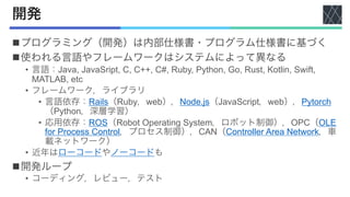 開発
nプログラミング（開発）は内部仕様書・プログラム仕様書に基づく
n使われる言語やフレームワークはシステムによって異なる
• 言語：Java, JavaSript, C, C++, C#, Ruby, Python, Go, Rust, Kotlin, Swift,
MATLAB, etc
• フレームワーク，ライブラリ
• 言語依存：Rails（Ruby，web），Node.js（JavaScript，web），Pytorch
（Python，深層学習）
• 応用依存：ROS（Robot Operating System，ロボット制御），OPC（OLE
for Process Control，プロセス制御），CAN（Controller Area Network，車
載ネットワーク）
• 近年はローコードやノーコードも
n開発ループ
• コーディング，レビュー，テスト
 