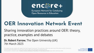 This project has been funded with support from the European Commission. This publication reﬂects the views only of the authors, and the Commission
cannot be held responsible for any use which may be made of the information contained therein.
This document is licensed under a Creative Commons Attribution-ShareAlike 4.0 International license except where otherwise noted.
OER Innovation Network Event
Sharing innovation practices around OER: theory,
practice, examples and debates
Dr. Robert Farrow, The Open University (UK)
7th March 2023
 