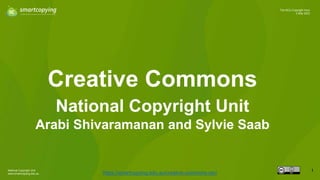 National Copyright Unit
www.smartcopying.edu.au
1
The NCU Copyright Hour
2 May 2023
Creative Commons
https://smartcopying.edu.au/creative-commons-oer/
National Copyright Unit
Arabi Shivaramanan and Sylvie Saab
 