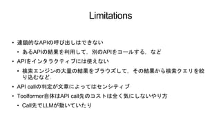 Limitations
• 連鎖的なAPIの呼び出しはできない
• あるAPIの結果を利用して，別のAPIをコールする，など
• APIをインタラクティブには使えない
• 検索エンジンの大量の結果をブラウズして，その結果から検索クエリを絞
り込むなど．
• API callの判定が文章によってはセンシティブ
• Toolformer自体はAPI call先のコストは全く気にしないやり方
• Call先でLLMが動いていたり
 