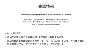書誌情報
• Arxiv 2023/2
• LLMが必要に応じて必要なAPIを呼び出し利用する手法
• LLM自身の文脈理解能力を利用して，ツール（API）をいつ，どう使うのか，
自己教師づけし，データセットを作成し，finetuneする
 