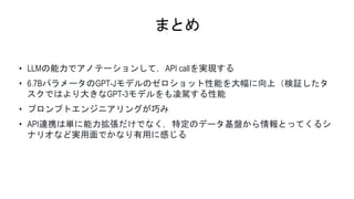 まとめ
• LLMの能力でアノテーションして，API callを実現する
• 6.7BパラメータのGPT-Jモデルのゼロショット性能を大幅に向上（検証したタ
スクではより大きなGPT-3モデルをも凌駕する性能
• プロンプトエンジニアリングが巧み
• API連携は単に能力拡張だけでなく，特定のデータ基盤から情報とってくるシ
ナリオなど実用面でかなり有用に感じる
 