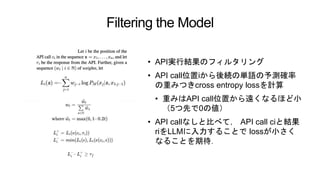 Filtering the Model
• API実行結果のフィルタリング
• API call位置iから後続の単語の予測確率
の重みつきcross entropy lossを計算
• 重みはAPI call位置から遠くなるほど小
（5つ先で0の値）
• API callなしと比べて， API call ciと結果
riをLLMに入力することで lossが小さく
なることを期待．
 