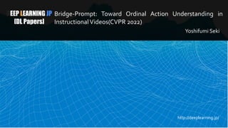 DEEP LEARNING JP
[DL Papers]
Bridge-Prompt: Toward Ordinal Action Understanding in
InstructionalVideos(CVPR 2022)
Yoshifumi Seki
http://deeplearning.jp/
 