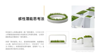 所有吸引人的商品都有一種「感性價值」在背後支撐。
人們應該透過各種方式提高自己的感性潛能，以找到
創新商品所獨有的「感性價值」。
所謂「具有感性」的人，是指那些能覺察、能讀懂他
人心意、能夠設身處地去思考的人。透過運用「共感
力(同理心)」來探索感性運作機制，這種用「心」去
賞識自然本質的生活態度。
Reference: https://www.metaphys.jp/
感性潛能思考法
 
