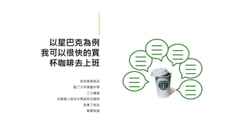 以星巴克為例
我可以很快的買
杯咖啡去上班
我走進咖啡店
點了大杯拿鐵外帶
三分鐘後
店員遞上裝在外帶紙杯的咖啡
我拿了就走
簡單俐落
 