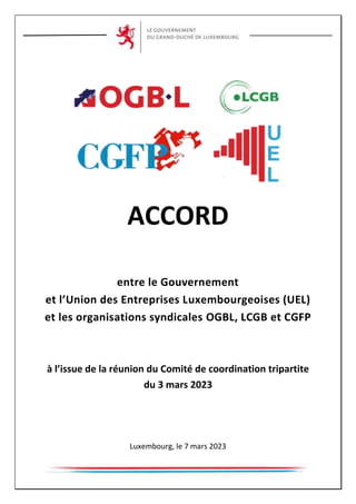 ACCORD
entre le Gouvernement
et l’Union des Entreprises Luxembourgeoises (UEL)
et les organisations syndicales OGBL, LCGB et CGFP
à l’issue de la réunion du Comité de coordination tripartite
du 3 mars 2023
Luxembourg, le 7 mars 2023
 