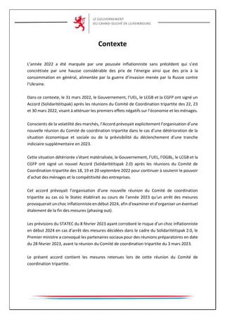 Contexte
L’année 2022 a été marquée par une poussée inflationniste sans précédent qui s’est
concrétisée par une hausse considérable des prix de l’énergie ainsi que des prix à la
consommation en général, alimentée par la guerre d’invasion menée par la Russie contre
l’Ukraine.
Dans ce contexte, le 31 mars 2022, le Gouvernement, l’UEL, le LCGB et la CGFP ont signé un
Accord (Solidaritéitspak) après les réunions du Comité de Coordination tripartite des 22, 23
et 30 mars 2022, visant à atténuer les premiers effets négatifs sur l’économie et les ménages.
Conscients de la volatilité des marchés, l’Accord prévoyait explicitement l’organisation d’une
nouvelle réunion du Comité de coordination tripartite dans le cas d’une détérioration de la
situation économique et sociale ou de la prévisibilité du déclenchement d’une tranche
indiciaire supplémentaire en 2023.
Cette situation détériorée s’étant matérialisée, le Gouvernement, l’UEL, l’OGBL, le LCGB et la
CGFP ont signé un nouvel Accord (Solidaritéitspak 2.0) après les réunions du Comité de
Coordination tripartite des 18, 19 et 20 septembre 2022 pour continuer à soutenir le pouvoir
d’achat des ménages et la compétitivité des entreprises.
Cet accord prévoyait l’organisation d’une nouvelle réunion du Comité de coordination
tripartite au cas où le Statec établirait au cours de l'année 2023 qu'un arrêt des mesures
provoquerait un choc inflationniste en début 2024, afin d'examiner et d'organiser un éventuel
étalement de la fin des mesures (phasing out).
Les prévisions du STATEC du 8 février 2023 ayant corroboré le risque d’un choc inflationniste
en début 2024 en cas d’arrêt des mesures décidées dans le cadre du Solidaritéitspak 2.0, le
Premier ministre a convoqué les partenaires sociaux pour des réunions préparatoires en date
du 28 février 2023, avant la réunion du Comité de coordination tripartite du 3 mars 2023.
Le présent accord contient les mesures retenues lors de cette réunion du Comité de
coordination tripartite.
 
