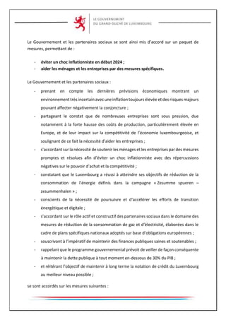 Le Gouvernement et les partenaires sociaux se sont ainsi mis d’accord sur un paquet de
mesures, permettant de :
- éviter un choc inflationniste en début 2024 ;
- aider les ménages et les entreprises par des mesures spécifiques.
Le Gouvernement et les partenaires sociaux :
- prenant en compte les dernières prévisions économiques montrant un
environnement très incertain avec une inflation toujours élevée et des risques majeurs
pouvant affecter négativement la conjoncture ;
- partageant le constat que de nombreuses entreprises sont sous pression, due
notamment à la forte hausse des coûts de production, particulièrement élevée en
Europe, et de leur impact sur la compétitivité de l’économie luxembourgeoise, et
soulignant de ce fait la nécessité d’aider les entreprises ;
- s’accordant sur la nécessité de soutenir les ménages et les entreprises par des mesures
promptes et résolues afin d’éviter un choc inflationniste avec des répercussions
négatives sur le pouvoir d’achat et la compétitivité ;
- constatant que le Luxembourg a réussi à atteindre ses objectifs de réduction de la
consommation de l’énergie définis dans la campagne « Zesumme spueren –
zesummenhalen » ;
- conscients de la nécessité de poursuivre et d’accélérer les efforts de transition
énergétique et digitale ;
- s’accordant sur le rôle actif et constructif des partenaires sociaux dans le domaine des
mesures de réduction de la consommation de gaz et d’électricité, élaborées dans le
cadre de plans spécifiques nationaux adoptés sur base d’obligations européennes ;
- souscrivant à l’impératif de maintenir des finances publiques saines et soutenables ;
- rappelant que le programme gouvernemental prévoit de veiller de façon conséquente
à maintenir la dette publique à tout moment en-dessous de 30% du PIB ;
- et réitérant l’objectif de maintenir à long terme la notation de crédit du Luxembourg
au meilleur niveau possible ;
se sont accordés sur les mesures suivantes :
 