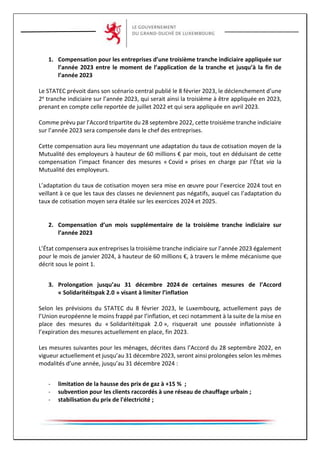 1. Compensation pour les entreprises d’une troisième tranche indiciaire appliquée sur
l’année 2023 entre le moment de l’application de la tranche et jusqu’à la fin de
l’année 2023
Le STATEC prévoit dans son scénario central publié le 8 février 2023, le déclenchement d’une
2e tranche indiciaire sur l’année 2023, qui serait ainsi la troisième à être appliquée en 2023,
prenant en compte celle reportée de juillet 2022 et qui sera appliquée en avril 2023.
Comme prévu par l’Accord tripartite du 28 septembre 2022, cette troisième tranche indiciaire
sur l’année 2023 sera compensée dans le chef des entreprises.
Cette compensation aura lieu moyennant une adaptation du taux de cotisation moyen de la
Mutualité des employeurs à hauteur de 60 millions € par mois, tout en déduisant de cette
compensation l’impact financer des mesures « Covid » prises en charge par l’État via la
Mutualité des employeurs.
L’adaptation du taux de cotisation moyen sera mise en œuvre pour l’exercice 2024 tout en
veillant à ce que les taux des classes ne deviennent pas négatifs, auquel cas l’adaptation du
taux de cotisation moyen sera étalée sur les exercices 2024 et 2025.
2. Compensation d’un mois supplémentaire de la troisième tranche indiciaire sur
l’année 2023
L’État compensera aux entreprises la troisième tranche indiciaire sur l’année 2023 également
pour le mois de janvier 2024, à hauteur de 60 millions €, à travers le même mécanisme que
décrit sous le point 1.
3. Prolongation jusqu’au 31 décembre 2024 de certaines mesures de l’Accord
« Solidaritéitspak 2.0 » visant à limiter l’inflation
Selon les prévisions du STATEC du 8 février 2023, le Luxembourg, actuellement pays de
l’Union européenne le moins frappé par l’inflation, et ceci notamment à la suite de la mise en
place des mesures du « Solidaritéitspak 2.0 », risquerait une poussée inflationniste à
l’expiration des mesures actuellement en place, fin 2023.
Les mesures suivantes pour les ménages, décrites dans l’Accord du 28 septembre 2022, en
vigueur actuellement et jusqu’au 31 décembre 2023, seront ainsi prolongées selon les mêmes
modalités d’une année, jusqu’au 31 décembre 2024 :
- limitation de la hausse des prix de gaz à +15 % ;
- subvention pour les clients raccordés à une réseau de chauffage urbain ;
- stabilisation du prix de l'électricité ;
 