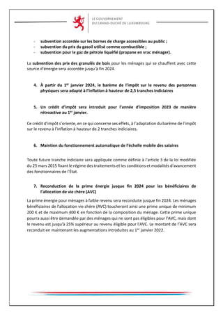 - subvention accordée sur les bornes de charge accessibles au public ;
- subvention du prix du gasoil utilisé comme combustible ;
- subvention pour le gaz de pétrole liquéfié (propane en vrac ménager).
La subvention des prix des granulés de bois pour les ménages qui se chauffent avec cette
source d’énergie sera accordée jusqu’à fin 2024.
4. À partir du 1er janvier 2024, le barème de l’impôt sur le revenu des personnes
physiques sera adapté à l’inflation à hauteur de 2,5 tranches indiciaires
5. Un crédit d’impôt sera introduit pour l’année d’imposition 2023 de manière
rétroactive au 1er janvier.
Ce crédit d’impôt s’oriente, en ce qui concerne ses effets, à l’adaptation du barème de l’impôt
sur le revenu à l’inflation à hauteur de 2 tranches indiciaires.
6. Maintien du fonctionnement automatique de l’échelle mobile des salaires
Toute future tranche indiciaire sera appliquée comme définie à l’article 3 de la loi modifiée
du 25 mars 2015 fixant le régime des traitements et les conditions et modalités d'avancement
des fonctionnaires de l'État.
7. Reconduction de la prime énergie jusque fin 2024 pour les bénéficiaires de
l’allocation de vie chère (AVC)
La prime énergie pour ménages à faible revenu sera reconduite jusque fin 2024. Les ménages
bénéficiaires de l'allocation vie chère (AVC) toucheront ainsi une prime unique de minimum
200 € et de maximum 400 € en fonction de la composition du ménage. Cette prime unique
pourra aussi être demandée par des ménages qui ne sont pas éligibles pour l'AVC, mais dont
le revenu est jusqu'à 25% supérieur au revenu éligible pour l'AVC. Le montant de l’AVC sera
reconduit en maintenant les augmentations introduites au 1er janvier 2022.
 
