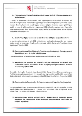 8. Participation de l’Etat au financement de la hausse des frais d’énergie des structures
d’hébergement
La loi du 16 décembre 2022 autorisant l'État à participer au financement du surcoût des
produits énergétiques et d'électricité supporté par les centres intégrés pour personnes âgées,
maisons de soins, logements encadrés pour personnes âgées et centres psycho-gériatriques
agréés en vertu de la loi modifiée du 8 septembre 1998 réglant les relations entre l’État et les
organismes œuvrant dans les domaines social, familial et thérapeutique sera prolongée
jusqu’au 31 décembre 2024
9. Crédit d’impôt pour compenser le coût de la taxe CO2 pour les plus bas salaires
La compensation sociale du prix CO2 existante sera prolongée et deviendra une mesure
visible dans la loi concernant l’impôt sur le revenu par le biais d’un crédit d’impôt spécifique
à partir du 1er janvier 2024.
10. Augmentation du plafond du crédit d’impôt en matière de droits d’enregistrement,
dit « Bëllegen Akt » de 20.000 à 30.000 euros
Cette augmentation interviendra dès l’adoption de la loi requise à cet effet.
11. Adaptation des plafonds des intérêts d’un prêt immobilier en relation avec
l’habitation occupée ou destinée à être occupée par le propriétaire à partir de
l’année d’imposition 2023
En matière des impôts directs, le plafond des intérêts d’un prêt immobilier en relation avec
l’habitation occupée ou destinée à être occupée par le propriétaire, déductible comme frais
d’obtention de la valeur locative, sera augmenté de 50% à partir de l’année d’imposition 2023.
12. Augmentation de l’exonération des logements soumis à la gestion locative sociale
Les revenus locatifs nets provenant d’organismes conventionnés exerçant la gestion locative
sociale prévus dans la loi modifiée du 25 janvier 1979 concernant l’aide au logement seront
exonérés de 75% à partir de l’année d’imposition 2023.
13. Augmentation du seuil de puissance de 10 à 30 kWp à partir duquel les revenus
provenant de l’exploitation d’une installation photovoltaïque constituent des
revenus imposables.
 