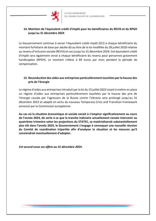 14. Maintien de l’équivalent crédit d’impôt pour les bénéficiaires du REVIS et du RPGH
jusqu’au 31 décembre 2024
Le Gouvernement continue à verser l’équivalent crédit impôt (ECI) à chaque bénéficiaire du
montant forfaitaire de base par adulte dû au titre de la loi modifiée du 28 juillet 2018 relative
au revenu d'inclusion sociale (REVIS) et ceci jusqu’au 31 décembre 2024. Cet équivalent crédit
d'impôt sera également versé à chaque bénéficiaire du revenu pour personnes gravement
handicapées (RPGH). Le montant s’élève à 84 euros par mois pendant la période de
compensation.
15. Reconduction des aides aux entreprises particulièrement touchées par la hausse des
prix de l’énergie
Le régime d’aides aux entreprises introduit par la loi du 15 juillet 2022 visant à mettre en place
un régime d’aides aux entreprises particulièrement touchées par la hausse des prix de
l’énergie causée par l’agression de la Russie contre l’Ukraine sera prolongé jusqu’au 31
décembre 2023 et adapté en vertu du nouveau Temporary Crisis and Transition Framework
annoncé par la Commission européenne.
Au cas où la situation économique et sociale venait à s’empirer significativement au cours
de l’année 2024, de sorte à ce que la tranche indiciaire actuellement censée intervenir au
quatrième trimestre selon les projections du STATEC, se matérialiserait substantiellement
plus tôt dans l’année 2024, le Gouvernement s’engage à convoquer une nouvelle réunion
du Comité de coordination tripartite afin d’analyser la situation et les mesures qu’il
conviendrait éventuellement d’adopter.
Cet accord cesse ses effets au 31 décembre 2024.
 