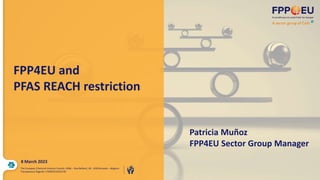 FPP4EU and
PFAS REACH restriction
Patricia Muñoz
FPP4EU Sector Group Manager
The European Chemical Industry Council, AISBL – Rue Belliard, 40 - 1040 Brussels – Belgium
Transparency Register n°64879142323-90
8 March 2023
 