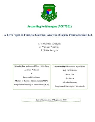 A Term Paper on Financial Statement Analysis of Square Pharmaceuticals Ltd
1. Horizontal Analysis
2. Vertical Analysis
3. Ratio Analysis
Submitted to: Mohammed Moin Uddin Reza
Assistant Professor
&
Program Co-ordinator
Masters of Business Administration (MBA)
Bangladesh University of Professionals (BUP)
Submitted by: Mohammad Mydul Islam
Roll: 2023031053
Batch: 23rd
Section: A
MBA Professionals
Bangladesh University of Professionals
Date of Submission: 2nd
September 2020
Accounting for Managers (ACC 7201)
 