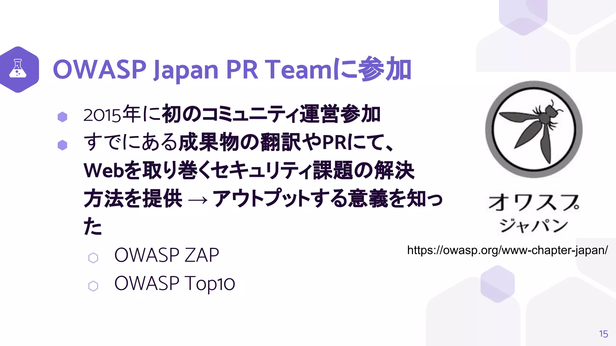 OWASP Japan PR Teamに参加
15
https://owasp.org/www-chapter-japan/
⬢ 2015年に初のコミュニティ運営参加
⬢ すでにある成果物の翻訳やPRにて、
Webを取り巻くセキュリティ課題の解決
方法を提供 → アウトプットする意義を知っ
た
⬡ OWASP ZAP
⬡ OWASP Top10
 