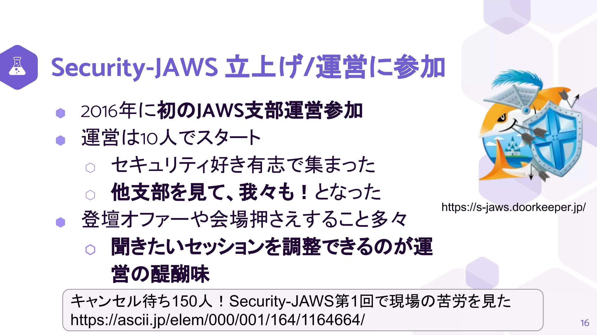 Security-JAWS 立上げ/運営に参加
⬢ 2016年に初のJAWS支部運営参加
⬢ 運営は10人でスタート
⬡ セキュリティ好き有志で集まった
⬡ 他支部を見て、我々も！となった
⬢ 登壇オファーや会場押さえすること多々
⬡ 聞きたいセッションを調整できるのが運
営の醍醐味
16
https://s-jaws.doorkeeper.jp/
キャンセル待ち150人！Security-JAWS第1回で現場の苦労を見た
https://ascii.jp/elem/000/001/164/1164664/
 