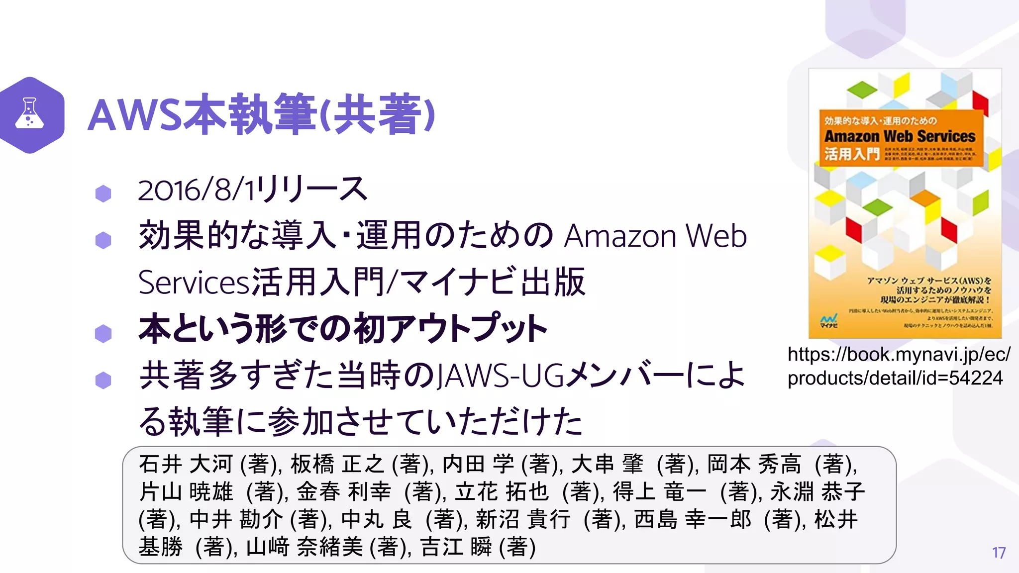 AWS本執筆(共著)
⬢ 2016/8/1リリース
⬢ 効果的な導入・運用のための Amazon Web
Services活用入門/マイナビ出版
⬢ 本という形での初アウトプット
⬢ 共著多すぎた当時のJAWS-UGメンバーによ
る執筆に参加させていただけた
17
https://book.mynavi.jp/ec/
products/detail/id=54224
石井 大河 (著), 板橋 正之 (著), 内田 学 (著), 大串 肇 (著), 岡本 秀高 (著),
片山 暁雄 (著), 金春 利幸 (著), 立花 拓也 (著), 得上 竜一 (著), 永淵 恭子
(著), 中井 勘介 (著), 中丸 良 (著), 新沼 貴行 (著), 西島 幸一郎 (著), 松井
基勝 (著), 山﨑 奈緒美 (著), 吉江 瞬 (著)
 