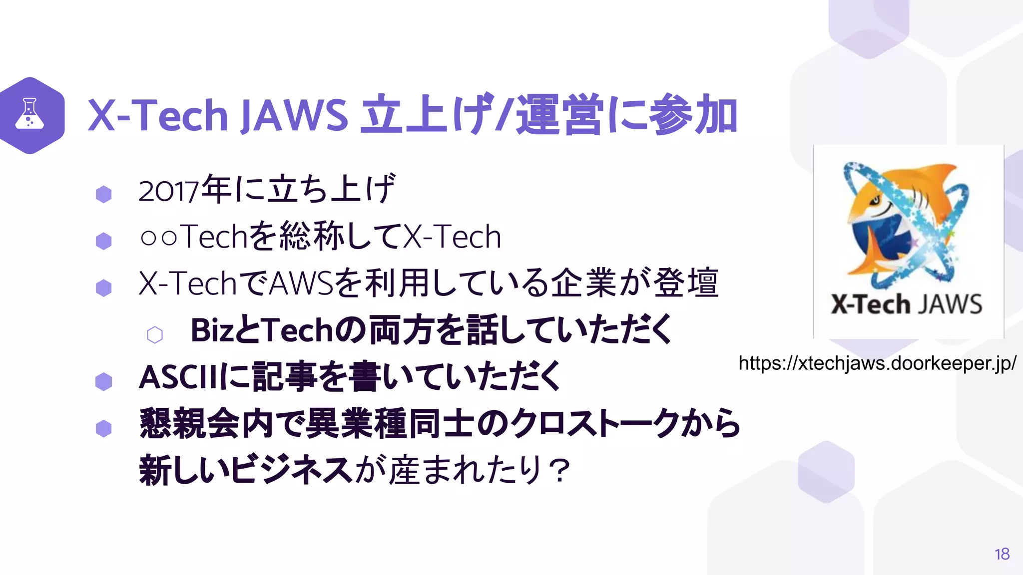 X-Tech JAWS 立上げ/運営に参加
⬢ 2017年に立ち上げ
⬢ ○○Techを総称してX-Tech
⬢ X-TechでAWSを利用している企業が登壇
⬡ BizとTechの両方を話していただく
⬢ ASCIIに記事を書いていただく
⬢ 懇親会内で異業種同士のクロストークから
新しいビジネスが産まれたり？
18
https://xtechjaws.doorkeeper.jp/
 
