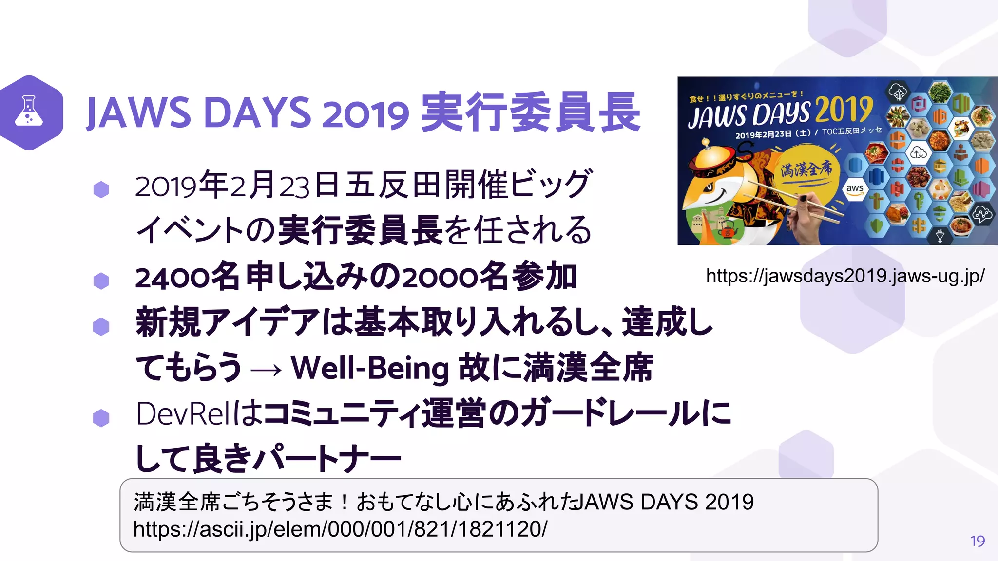 JAWS DAYS 2019 実行委員長
⬢ 2019年2月23日五反田開催ビッグ
イベントの実行委員長を任される
⬢ 2400名申し込みの2000名参加
⬢ 新規アイデアは基本取り入れるし、達成し
てもらう → Well-Being 故に満漢全席
⬢ DevRelはコミュニティ運営のガードレールに
して良きパートナー
19
https://jawsdays2019.jaws-ug.jp/
満漢全席ごちそうさま！おもてなし心にあふれた
JAWS DAYS 2019
https://ascii.jp/elem/000/001/821/1821120/
 