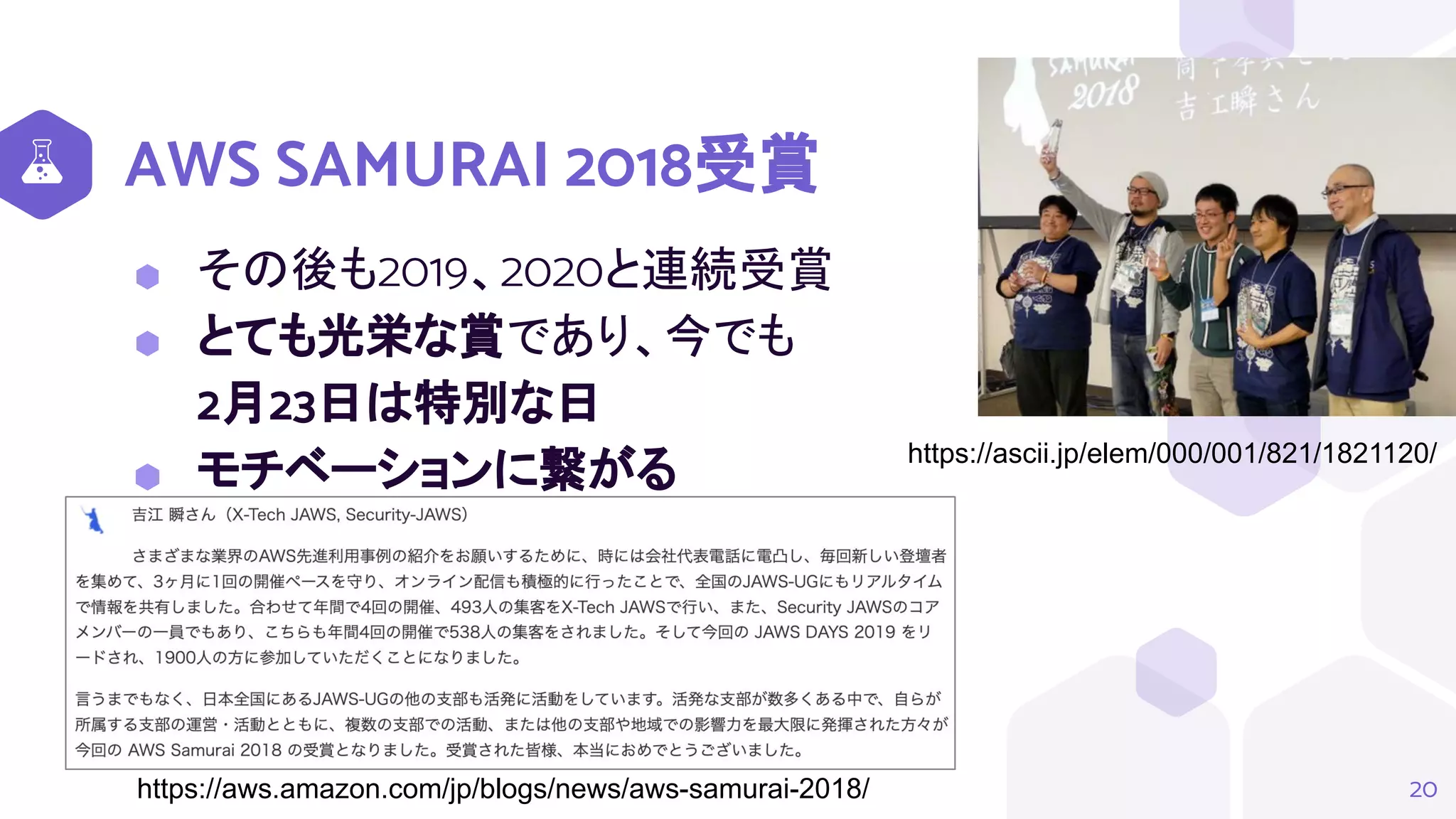 AWS SAMURAI 2018受賞
⬢ その後も2019、2020と連続受賞
⬢ とても光栄な賞であり、今でも
2月23日は特別な日
⬢ モチベーションに繋がる
20
https://ascii.jp/elem/000/001/821/1821120/
https://aws.amazon.com/jp/blogs/news/aws-samurai-2018/
 