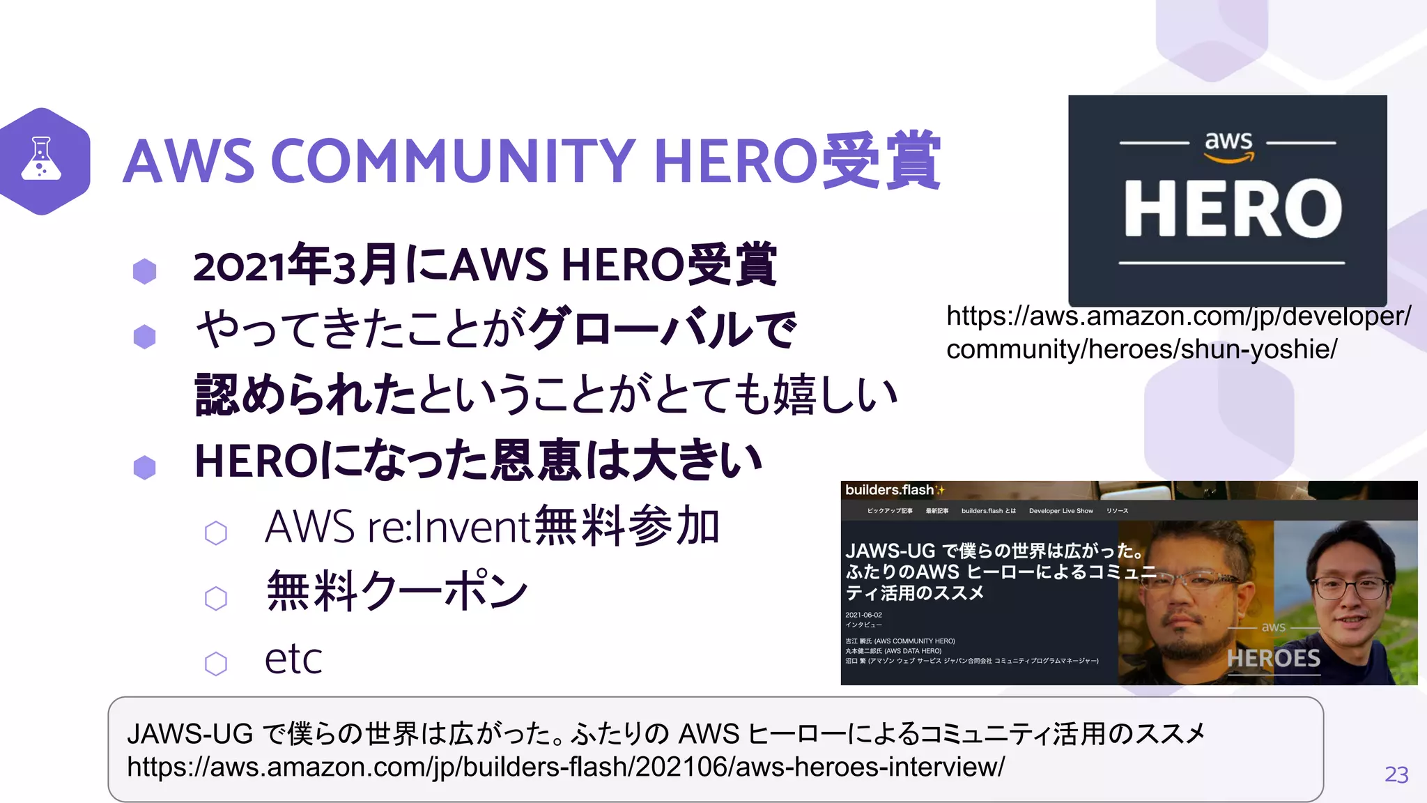 AWS COMMUNITY HERO受賞
⬢ 2021年3月にAWS HERO受賞
⬢ やってきたことがグローバルで
認められたということがとても嬉しい
⬢ HEROになった恩恵は大きい
⬡ AWS re:Invent無料参加
⬡ 無料クーポン
⬡ etc
23
https://aws.amazon.com/jp/developer/
community/heroes/shun-yoshie/
JAWS-UG で僕らの世界は広がった。ふたりの AWS ヒーローによるコミュニティ活用のススメ
https://aws.amazon.com/jp/builders-flash/202106/aws-heroes-interview/
 