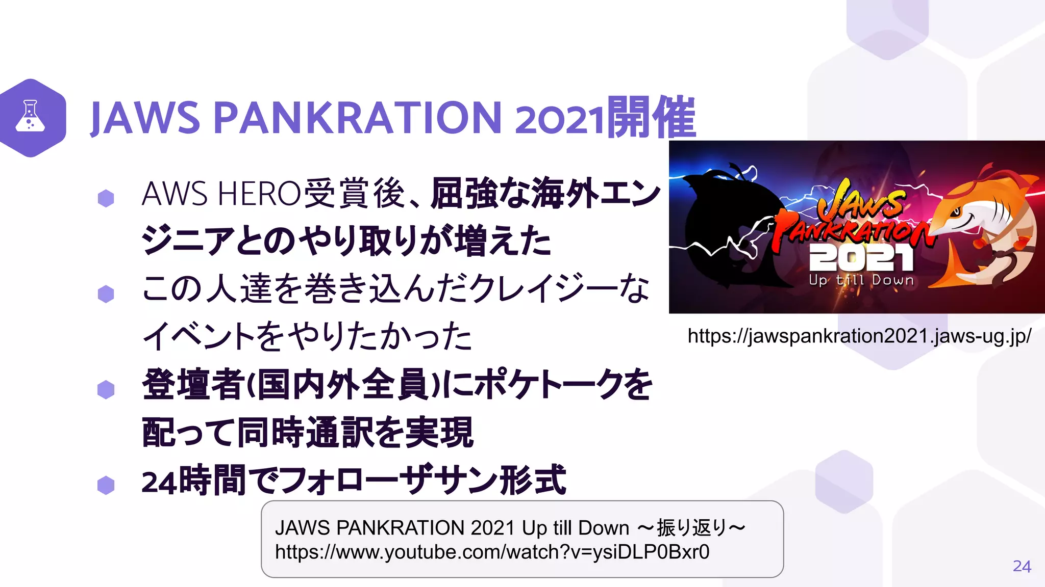 JAWS PANKRATION 2021開催
⬢ AWS HERO受賞後、屈強な海外エン
ジニアとのやり取りが増えた
⬢ この人達を巻き込んだクレイジーな
イベントをやりたかった
⬢ 登壇者(国内外全員)にポケトークを
配って同時通訳を実現
⬢ 24時間でフォローザサン形式
24
https://jawspankration2021.jaws-ug.jp/
JAWS PANKRATION 2021 Up till Down ～振り返り～
https://www.youtube.com/watch?v=ysiDLP0Bxr0
 